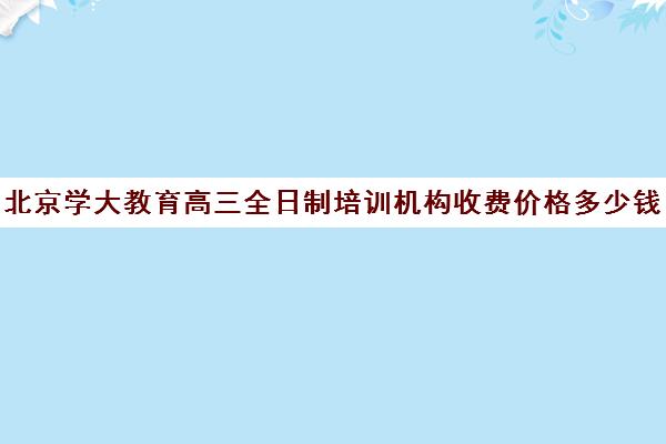 北京学大教育高三全日制培训机构收费价格多少钱（高考培训班一般多少钱）