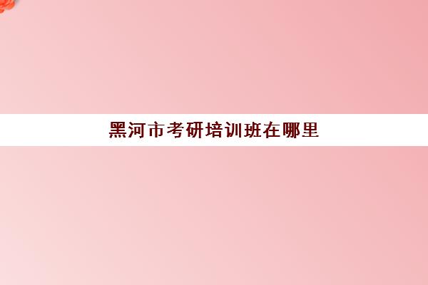 黑河市考研培训班在哪里(黑河学院研究生)