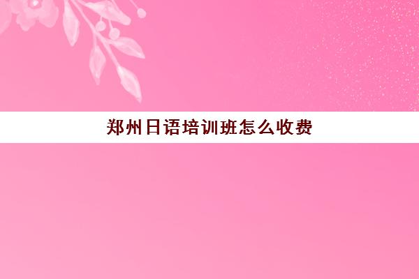 郑州日语培训班怎么收费(郑州日语培训班收费标准)