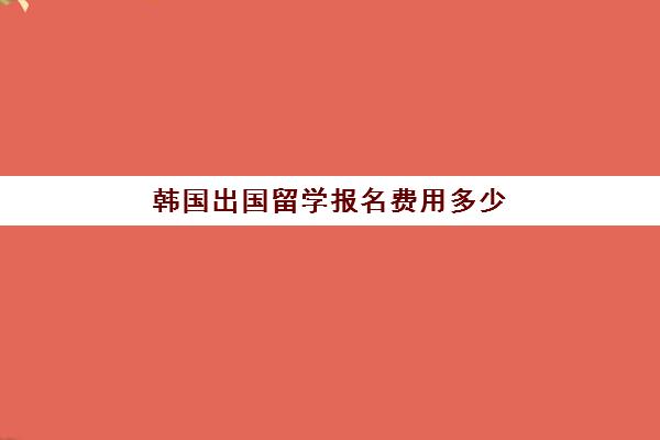 韩国出国留学报名费用多少(韩国留学费用一年多少)