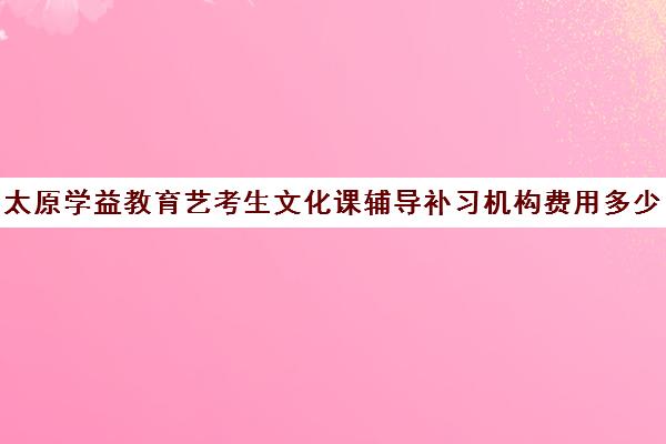 太原学益教育艺考生文化课辅导补习机构费用多少钱