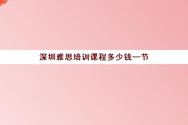 深圳雅思培训课程多少钱一节(深圳学雅思,培训机构选哪个比较好)