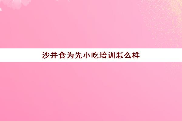 沙井食为先小吃培训怎么样(深圳小吃培训机构哪家好)