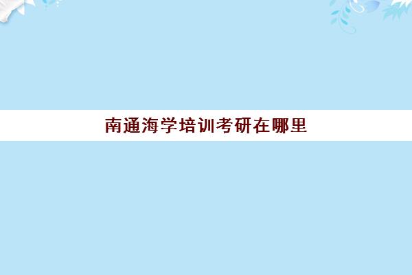 南通海学培训考研在哪里(海文考研咨询电话)