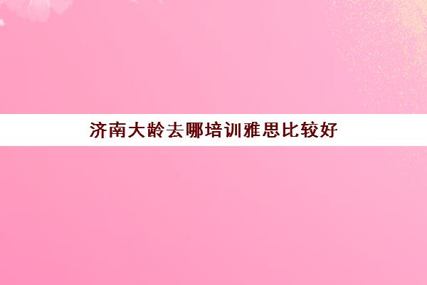 济南大龄去哪培训雅思比较好(托福和雅思的区别)