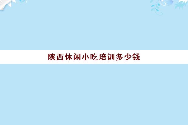 陕西休闲小吃培训多少钱(西安特色美食小吃培训)