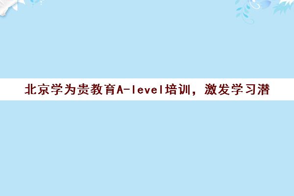 北京学为贵教育A-level培训，激发学习潜能，成就卓越未来