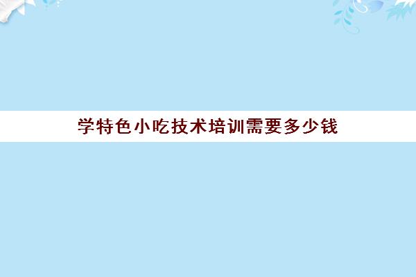 学特色小吃技术培训需要多少钱(上海学奶茶技术培训多少钱)