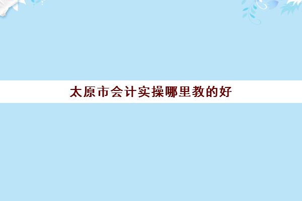 太原市会计实操哪里教好(学会计是去培训班还是网上)