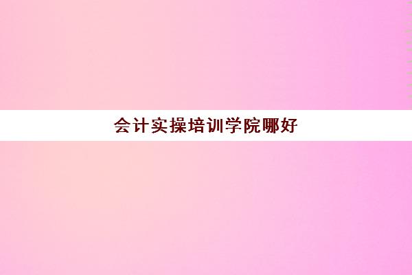 会计实操培训学院哪好(会计培训班一般要多少钱)