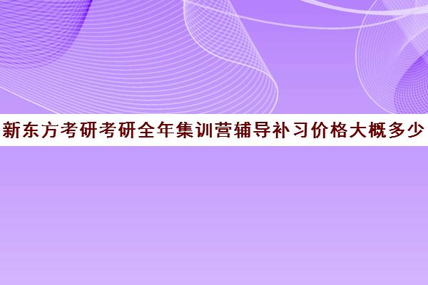 新东方考研考研全年集训营辅导补习价格大概多少钱