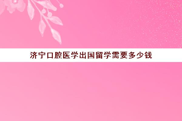 济宁口腔医学出国留学需要多少钱(济宁医学院收费标准一览表)