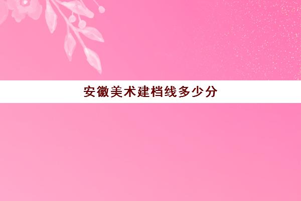 安徽美术建档线多少分(安徽省中考建档分数线)