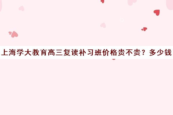 上海学大教育高三复读补习班价格贵不贵？多少钱一年