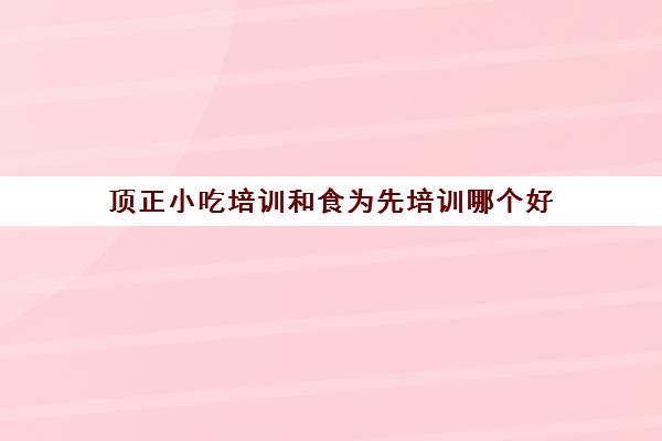 顶正小吃培训和食为先培训哪个好(学小吃培训哪里好)