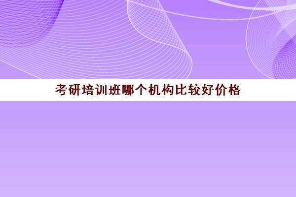 考研培训班哪个机构比较好价格(考研培训班费用大概多少)