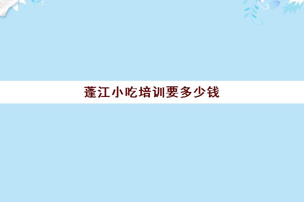 蓬江小吃培训要多少钱(学小吃培训需要多少钱)