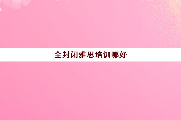 全封闭雅思培训哪好(环球雅思和新东方雅思哪个好)