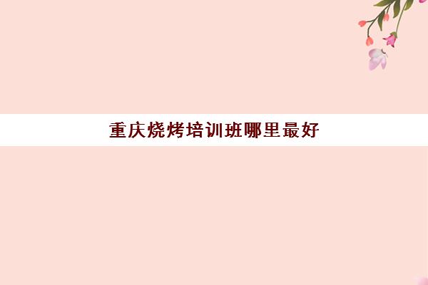 重庆烧烤培训班哪里最好(重庆学烧烤去哪里学最好多少学费)