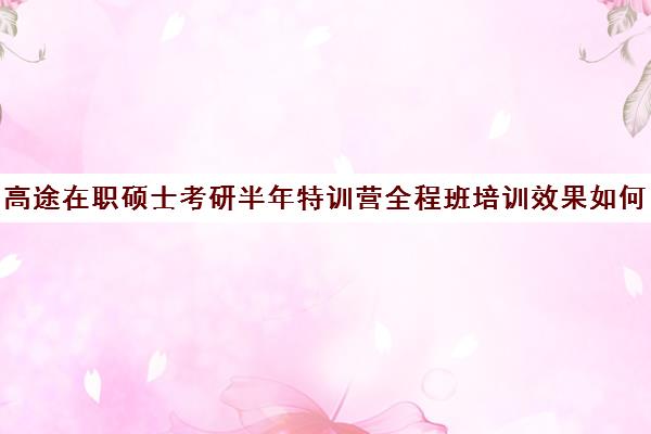 高途在职硕士考研半年特训营全程班培训效果如何？靠谱吗（启途教育在职考研怎么样）