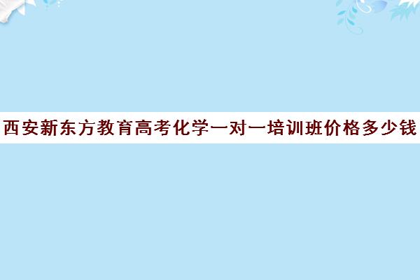 西安新东方教育高考化学一对一培训班价格多少钱(新东方高三一对一收费价格表)