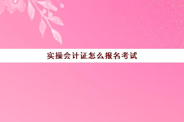 实操会计证怎么报名考试(如何报考会计初级证考试)