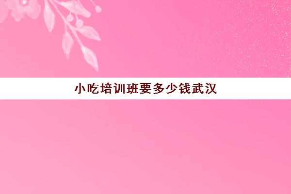 小吃培训班要多少钱武汉(培训小吃学校学费3000多吗)