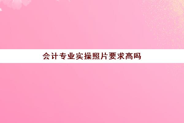 会计专业实操照片要求高吗(初级会计报名照片的要求)