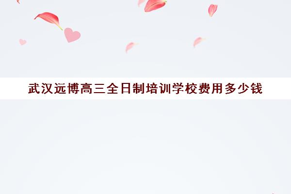 武汉远博高三全日制培训学校费用多少钱(武汉高考冲刺封闭培训班)