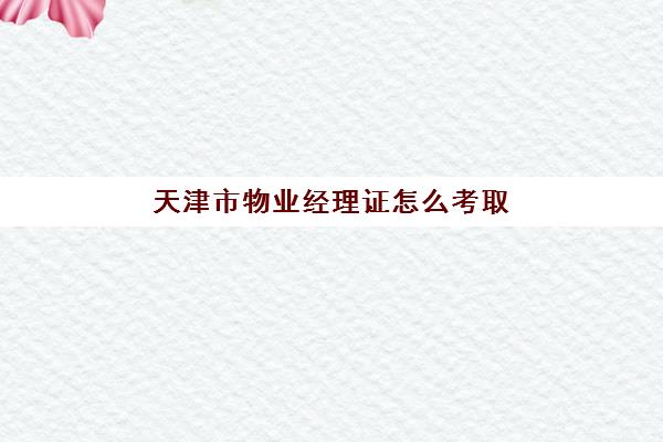 天津市物业经理证怎么考取(怎么考物业经理证)