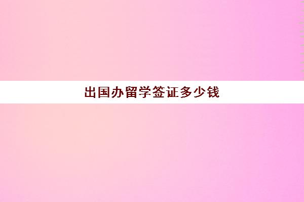 出国办留学签证多少钱(留学签证费用一览表)