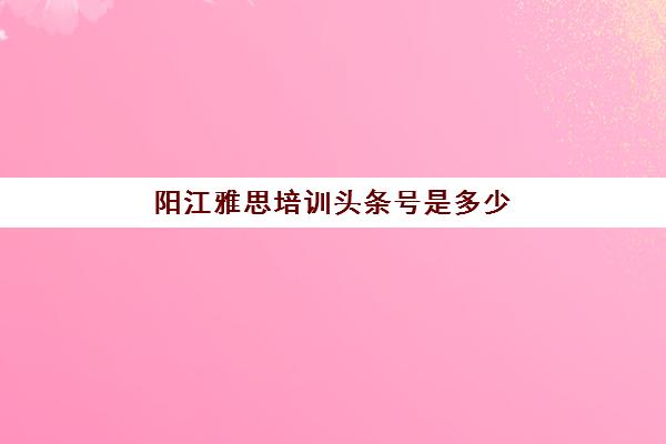 阳江雅思培训头条号是多少(阳江移动中心号码)