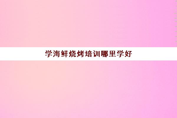 学海鲜烧烤培训哪里学好(海鲜培训学校排行榜)