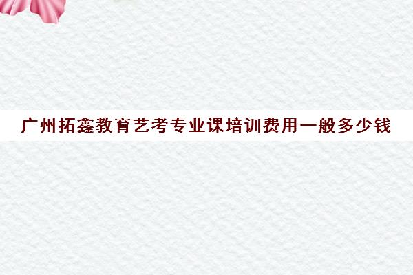 广州拓鑫教育艺考专业课培训费用一般多少钱(高考艺考专业课没过怎么办)