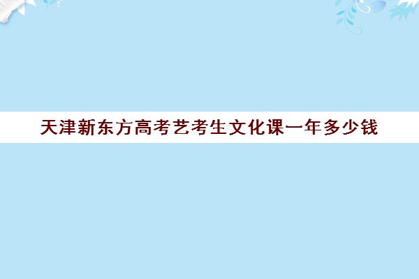 天津新东方高考艺考生文化课一年多少钱(天津最大的艺考培训机构)