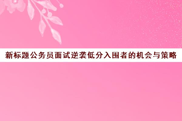 新标题公务员面试逆袭低分入围者的机会与策略