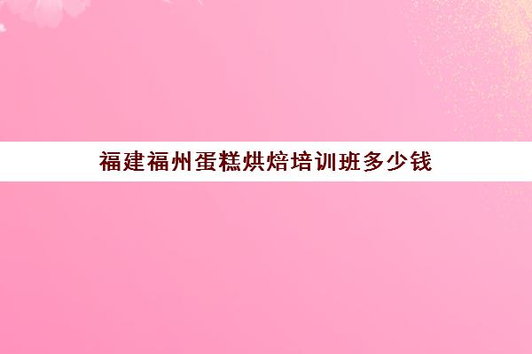 福建福州蛋糕烘焙培训班多少钱(烘焙班一般学费多少)