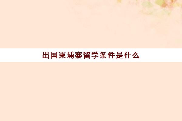 出国柬埔寨留学条件是什么(出国柬埔寨打工怎么样)