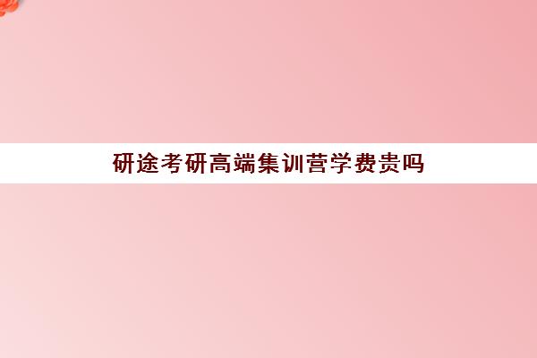 研途考研高端集训营学费贵吗（高途考研收费价目表）