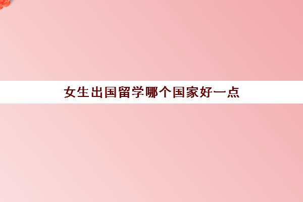 女生出国留学哪个国家好一点(女生出国留学学什么专业好)