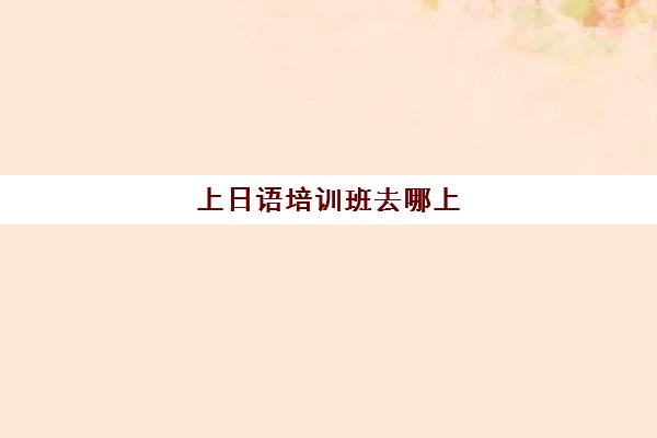 上日语培训班去哪上(日语培训班一周上几次课)