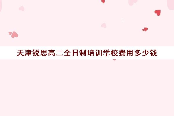 天津锐思高二全日制培训学校费用多少钱(高二全日制学校)