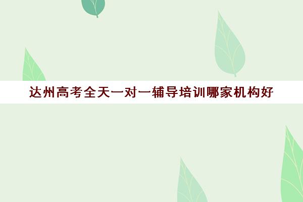 达州高考全天一对一辅导培训哪家机构好(达州市补课教育机构)