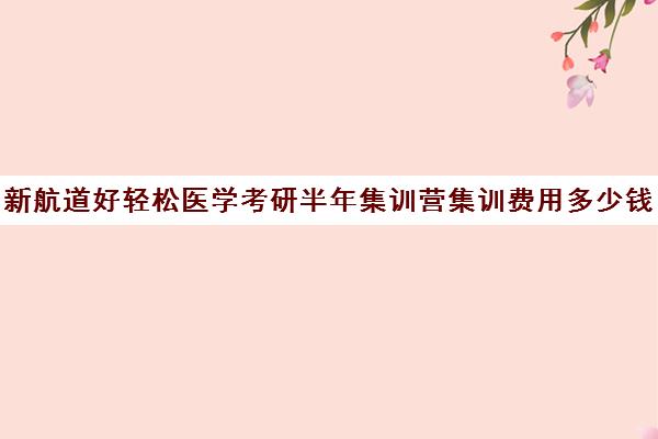 新航道好轻松医学考研半年集训营集训费用多少钱（临床医学考研哪个机构好）