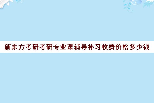 新东方考研考研专业课辅导补习收费价格多少钱