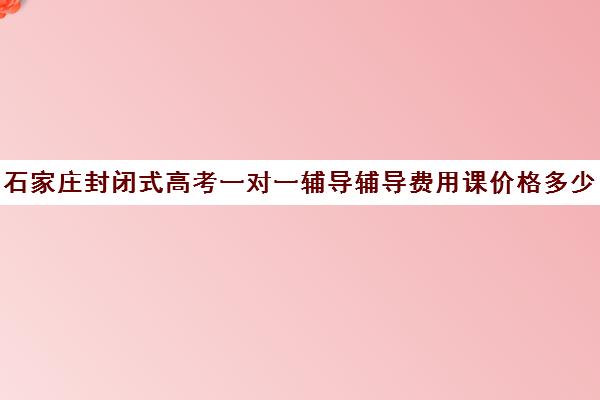 石家庄封闭式高考一对一辅导辅导费用课价格多少钱(石家庄一对一辅导价格表)