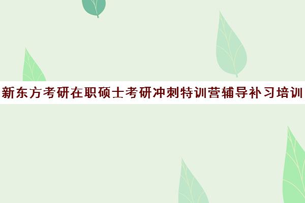 新东方考研在职硕士考研冲刺特训营辅导补习培训效果如何？靠谱吗