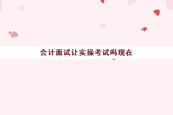 会计面试让实操考试吗现在(会计面试需要注意什么)