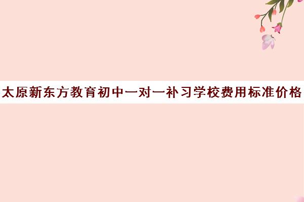 太原新东方教育初中一对一补习学校费用标准价格表