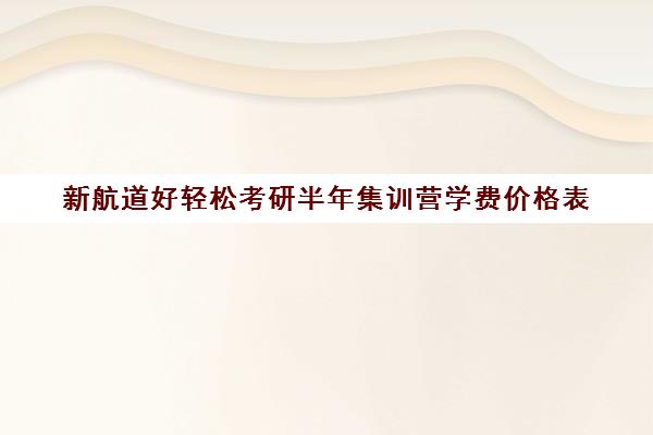 新航道好轻松考研半年集训营学费价格表（考研集训营一般多少钱一个月）